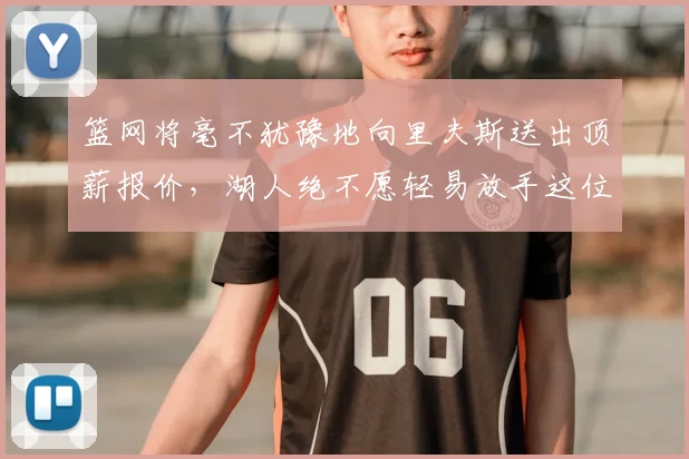 篮网将毫不犹豫地向里夫斯送出顶薪报价,湖人绝不愿轻易放手这位得分高手_Woike_球员_1