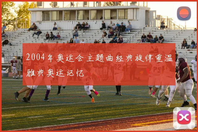 2004年奥运会主题曲经典旋律重温雅典奥运记忆