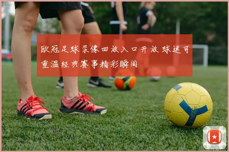 欧冠足球录像回放入口开放 球迷可重温经典赛事精彩瞬间