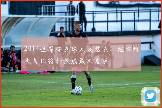 2014世界杯点球大战盘点：经典对决与门将扑救成最大看点