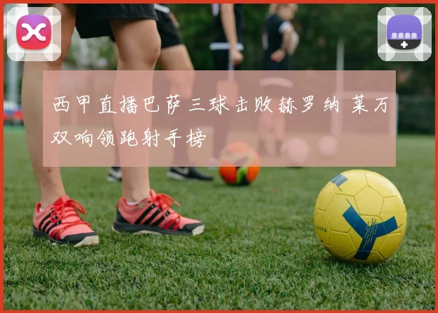 西甲直播巴萨三球击败赫罗纳 莱万双响领跑射手榜